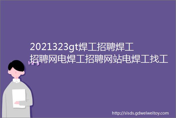 2021323gt焊工招聘焊工招聘网电焊工招聘网站电焊工找工作焊工招聘平台焊工招聘信息电焊工招聘网焊工招聘群